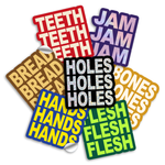 3" vinyl die cut stickers with bold block text. A red sticker with off white text says "TEETH TEETH TEETH". A purple sticker with purple holographic text says, "JAM JAM JAM". A Brown sticker with yellow-tan text says "BREAD BREAD BREAD". A Black sticker with glittery text says, "HOLES HOLES HOLES". A royal blue sticker with yellow text says, "HANDS HANDS HANDS". A green sticker with neon green text says, "FLESH FLESH FLESH". And a  mustard colored sticker with off white text reads, "BONES BONES BONES".